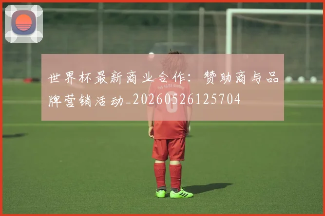 世界杯最新商业合作:赞助商与品牌营销活动_20260526125704
