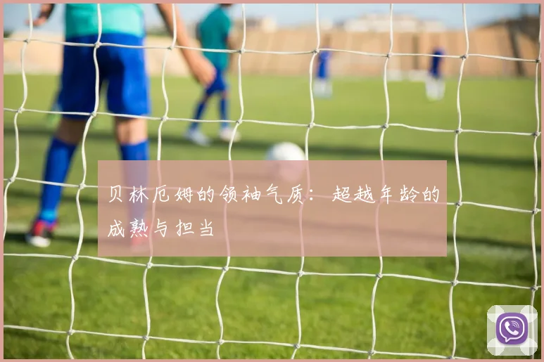 贝林厄姆的领袖气质:超越年龄的成熟与担当