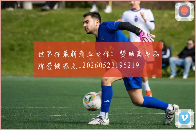 世界杯最新商业合作:赞助商与品牌营销亮点_20260523195219