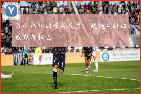 贝林厄姆的领袖气质:超越年龄的成熟与担当