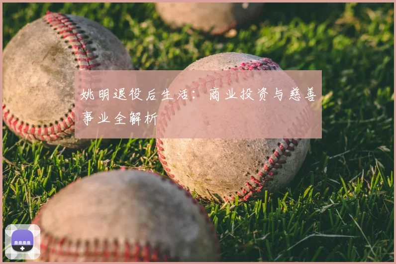 姚明退役后生活:商业投资与慈善事业全解析