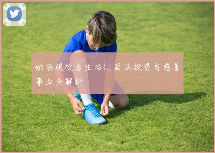 姚明退役后生活:商业投资与慈善事业全解析